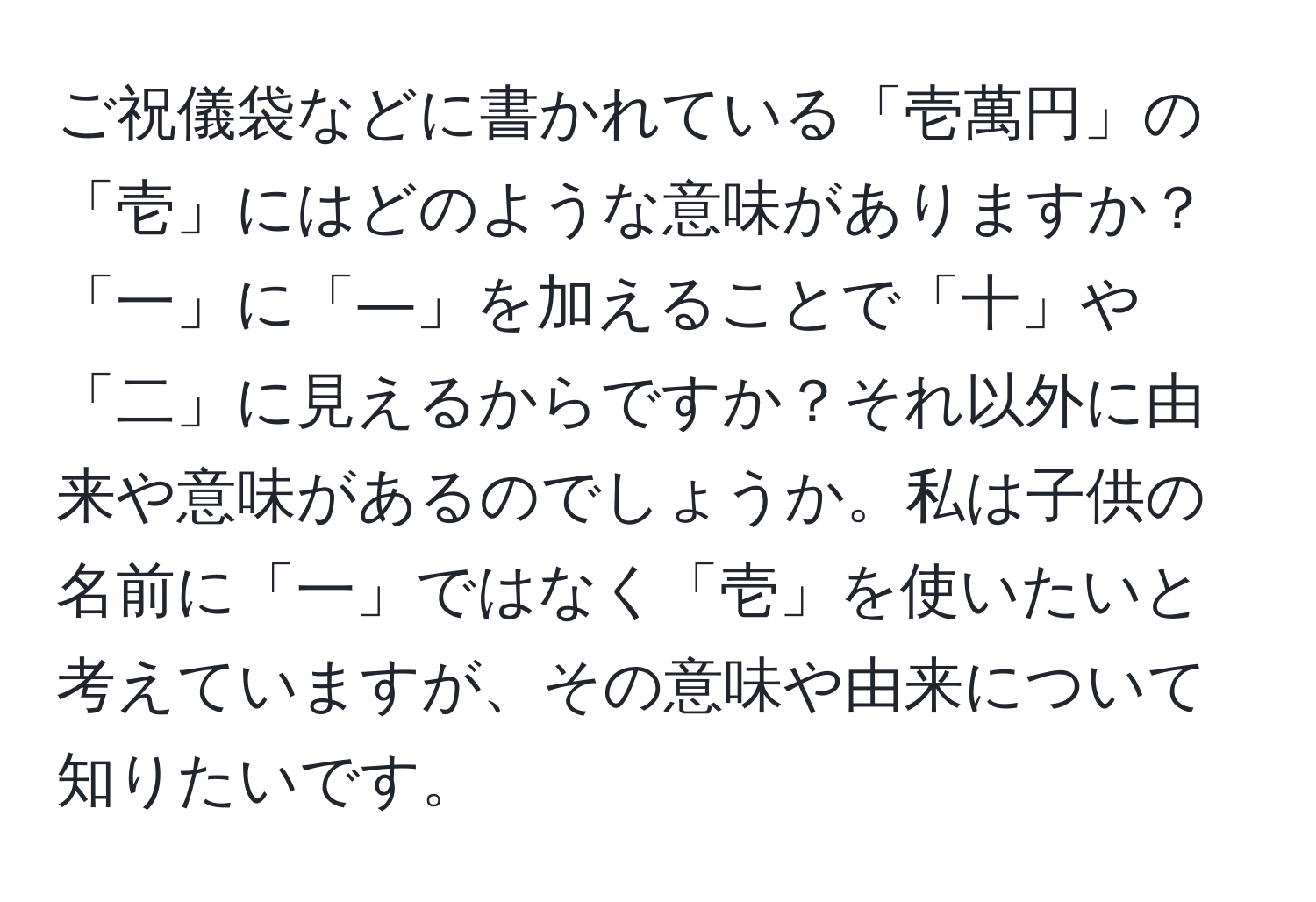 ご祝儀袋などに書かれている「壱萬円」の「壱」にはどのような意味がありますか？「一」に「―」を加えることで「十」や「二」に見えるからですか？それ以外に由来や意味があるのでしょうか。私は子供の名前に「一」ではなく「壱」を使いたいと考えていますが、その意味や由来について知りたいです。