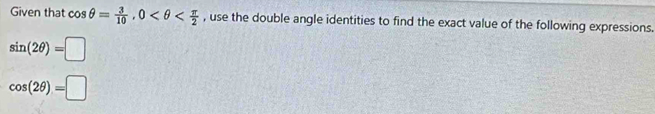 Given that cos θ = 3/10 , 0 , use the double angle identities to find the exact value of the following expressions.
sin (2θ )=□
cos (2θ )=□