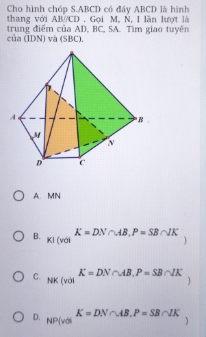 Cho hình chóp S. ABCD có đáy ABCD là hình
thang với ABparallel CD. Gọi M, N, I lần lượt là
trung điểm của AD, BC, SA. Tìm giao tuyến
của (IDN) và (SBC).
A. MN
K=DN∩ AB, P=SB∩ IK
B. KI (với )
K=DN∩ AB, P=SB∩ IK
C. NK (với )
K=DN∩ AB, P=SB∩ IK
D. NP(vc )