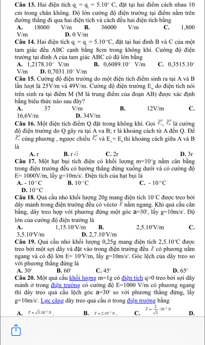 Hai điện tích q_1=q_2=5.10^-C , đặt tại hai điểm cách nhau 10
cm trong chân không. Độ lớn cường độ điện trường tại điểm nằm trên
đường thắng đi qua hai điện tích và cách đều hai điện tích bằng
A. 18000 V/m B. 36000 V/m C. 1,800
V/m D. 0 V/m
Câu 14. Hai điện tích q_1=q_2=5.10^(-16)C , đặt tại hai đỉnh B và C của một
tam giác đều ABC cạnh bằng 8cm trong không khí. Cường độ điện
trường tại đỉnh A của tam giác ABC có độ lớn bằng
A. 1,2178.10^(-3)V/m B. 0,6089.10^(-3) V/m C. 0,3515.10^(-3)
V/m D. 0,7031.10^(-3)V/m
Câu 15. Cường độ điện trường do một điện tích điểm sinh ra tại A và B
lần lượt là 25V/m và 49V/m. Cường độ điện trường E_x do điện tích nói
trên sinh ra tại điểm M (M là trung điểm của đoạn AB) được xác định
bằng biểu thức nào sau đây?
A. 37 V/m B. 12V/m C.
16,6V/m D. 34V/m
Câu 16. Một điện tích điểm Q đặt trong không khí. Gọi frac UE_A,frac UE_B là cường
độ điện trường do Q gây ra tại A va B; r là khoảng cách từ A đến Q. Để
E cùng phương , ngược chiều ह và E_A=E_B thì khoảng cách giữa A và B
là
A. r B. rsqrt(2) C. 2r D. 3r
Câu 17. Một hạt bụi tích điện có khối lượng m=10^(-5)g nằm cân bằng
trong điện trường đều có hướng thăng đứng xuống dưới và có cường độ
E=1000V/m 1, lầy g=10m/s^2. Điện tích của hạt bụi là
A. -10^(-13)C B. 10^(-13)C C. -10^(-10)C
D. 10^(-10)C
Câu 18. Quả cầu nhỏ khối lượng 20g mang điện tích 10^(-7)C được treo bởi
dây mảnh trong điện trường đều có véctơ # nằm ngang. Khi quả cầu cân
bằng, dây treo hợp với phương đứng một góc a=30° , lấy g=10m/s^2. Độ
lớn của cường độ điện trường là
A. 1,15.10°V/m B. 2,5.10°V/m C.
3,5.10^6V/m D. 2,7.1 0° V/m
Câu 19. Quả cầu nhỏ khối lượng 0,25g mang điện tích 2,5.10^(-9)C được
treo bởi một sợi dây và đặt vào trọng điện trường đều ह có phương nằm
ngang và có độ lớn E=10^6V/m , lấy g=10m/s^2. Góc lệch của dây treo so
với phương thăng đứng là
A. 30° B. 60° C. 45° D. 65°
Câu 20. Một quả cầu khối lượng m=1g có điện tích q>0 treo bởi sợi dây
mảnh ở trong điện trường có cường độ E=1000 V V/m có phương ngang
thì dây treo quả cầu lệch góc a=30° so với phương thắng đứng, lấy
g=10m/s^2 *. Lực căng dây treo quả cầu ở trong điện trường bằng
A. T=sqrt(3).10^(-2)N. B. T=2.10^(-2)N. C. T= 2/sqrt(3) · 10^(-2)N D.