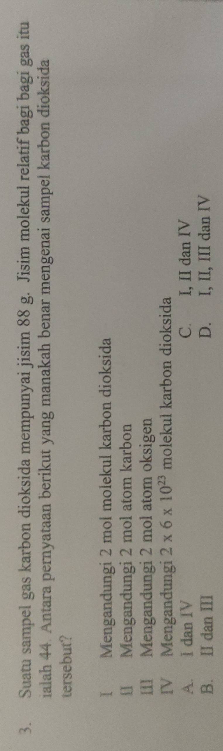 Suatu sampel gas karbon dioksida mempunyai jisim 88 g. Jisim molekul relatif bagi bagi gas itu
ialah 44. Antara pernyataan berikut yang manakah benar mengenai sampel karbon dioksida
tersebut?
I Mengandungi 2 mol molekul karbon dioksida
I] Mengandungi 2 mol atom karbon
III Mengandungi 2 mol atom oksigen
IV Mengandungi 2* 6* 10^(23) molekuł karbon dioksida
A. I dan IV C. I, II dan IV
B. II dan III D. I, II, III dan IV