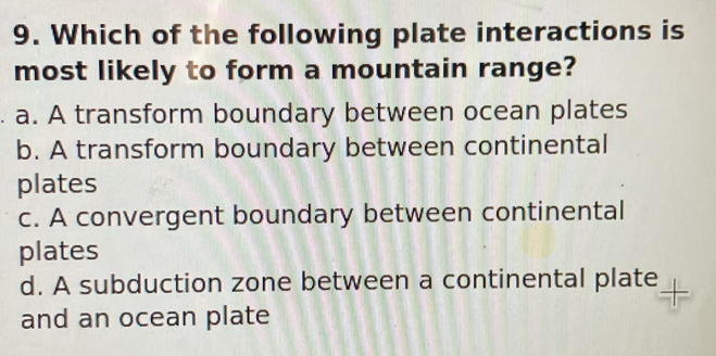 Which of the following plate interactions is
most likely to form a mountain range?
a. A transform boundary between ocean plates
b. A transform boundary between continental
plates
c. A convergent boundary between continental
plates
d. A subduction zone between a continental plate
and an ocean plate