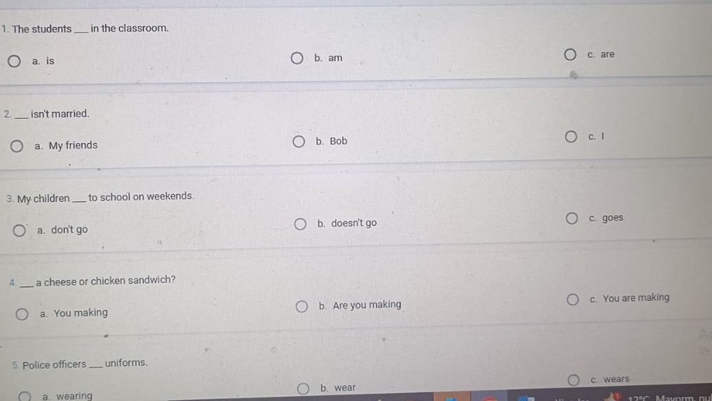 The students _in the classroom.
a. is b. am c. are
2. _isn't married.
a. My friends b. Bob
c. I
3. My children_ to school on weekends.
b. doesn't go
a. don't go c. goes
4._ a cheese or chicken sandwich?
a. You making b. Are you making c. You are making
5. Police officers_ uniforms.
b. wear c. wears
a. wearing Mavorm nu
