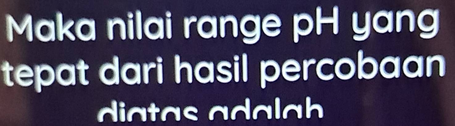 Maka nilai range pH yang 
tepat dari hasil percobaan 
diatas adalah