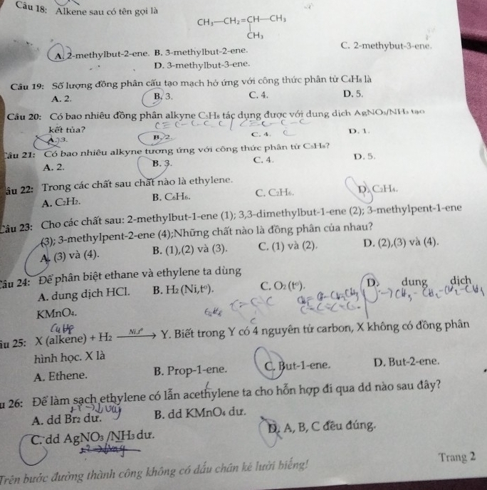 Alkene sau có tên gọi là beginarrayr CH_3-CH_2=CH-CH_3 CH_3endarray
C. 2-methybut-3-ene.
A. 2-methylbut-2-ene. B. 3-methylbut-2-ene.
D. 3-methylbut-3-ene.
Câu 19: Số lượng đồng phân cấu tạo mạch hở ứng với công thức phân tử C₄Hs là
A. 2. B, 3. C. 4. D. 5.
Câu 20: Có bao nhiêu đồng phân alkyne CsHs tác dụng được với dung dịch AgNO_3 /NH tạo
kết tủa? C. 4. D. 1.
)3. B. 2
Câu 21: Có bao nhiêu alkyne tương ứng với công thức phân tử CsHs'
A. 2. B. 3. C. 4. D. 5.
âu 22: Trong các chất sau chất nào là ethylene.
A. C₂H₂. B. C₆H₆. C. C₂H6. D. C₂H₄.
Câu 23: Cho các chất sau: 2-methylbut-1-ene (1); 3,3-dimethylbut-1-ene (2); 3-methylpent-1-ene
(3); 3-methylpent-2-ene (4);Những chất nào là đồng phân của nhau?
A. (3) và (4). B. (1),(2) và (3). C. (1) và (2). D. (2),(3) và (4).
2âu 24: Để phân biệt ethane và ethylene ta dùng
A. dung dịch HCl. B. H_2(Ni,t°). C. O_2(t°). D. dung dịch
KMnO₄.
âu 25: X (alkene) +H_2_ MM Y. Biết trong Y có 4 nguyên tử carbon, X không có đồng phân
hình học. X là
A. Ethene. B. Prop-1-ene. C. But-1-ene. D. But-2-ene.
Ấu 26: Để làm sạch ethylene có lẫn acethylene ta cho hỗn hợp đi qua dd nào sau đây?
A. dd Br du. B. dd KMnO₄ dư.
C. dd AgNO₃ /NH dư. D. A, B, C đều đúng.
Trên bước đường thành công không có dấu chán kẻ lười biếng!
Trang 2