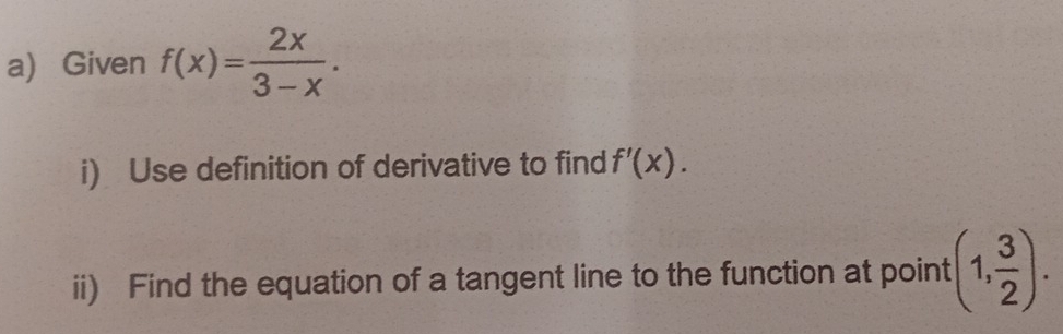 Given f(x)= 2x/3-x . 
i) Use definition of derivative to find f'(x). 
ii) Find the equation of a tangent line to the function at point (1, 3/2 ).