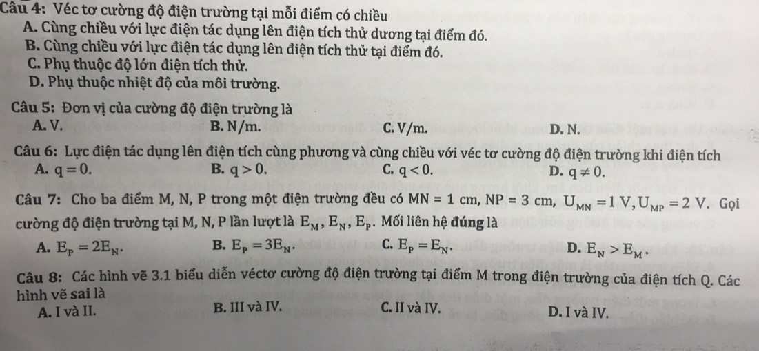 Véc tơ cường độ điện trường tại mỗi điểm có chiều
A. Cùng chiều với lực điện tác dụng lên điện tích thử dương tại điểm đó.
B. Cùng chiều với lực điện tác dụng lên điện tích thử tại điểm đó.
C. Phụ thuộc độ lớn điện tích thử.
D. Phụ thuộc nhiệt độ của môi trường.
Câu 5: Đơn vị của cường độ điện trường là
A. V. B. N/m. C. V/m. D. N.
Câu 6: Lực điện tác dụng lên điện tích cùng phương và cùng chiều với véc tơ cường độ điện trường khi điện tích
A. q=0. B. q>0. C. q<0</tex>. D. q!= 0. 
Câu 7: Cho ba điểm M, N, P trong một điện trường đều có MN=1cm, NP=3cm, U_MN=1V, U_MP=2V. Gọi
cường độ điện trường tại M, N, P lần lượt là E_M, E_N, E_P. Mối liên hệ đúng là
A. E_p=2E_N. B. E_p=3E_N. C. E_P=E_N. D. E_N>E_M. 
Câu 8: Các hình vẽ 3.1 biểu diễn véctơ cường độ điện trường tại điểm M trong điện trường của điện tích Q. Các
hình vẽ sai là
A. I và II. B. III và IV. C. II và IV. D. I và IV.