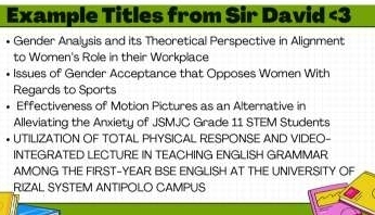 Example Titles from Sir David <3 
Gender Analysis and its Theoretical Perspective in Alignment 
to Women's Role in their Workplace 
Issues of Gender Acceptance that Opposes Women With 
Regards to Sports 
Effectiveness of Motion Pictures as an Alternative in 
Alleviating the Anxiety of JSMJC Grade 11 STEM Students 
UTILIZATION OF TOTAL PHYSICAL RESPONSE AND VIDEO- 
INTEGRATED LECTURE IN TEACHING ENGLISH GRAMMAR 
AMONG THE FIRST-YEAR BSE ENGLISH AT THE UNIVERSITY OF 
RIZAL SYSTEM ANTIPOLO CAMPUS