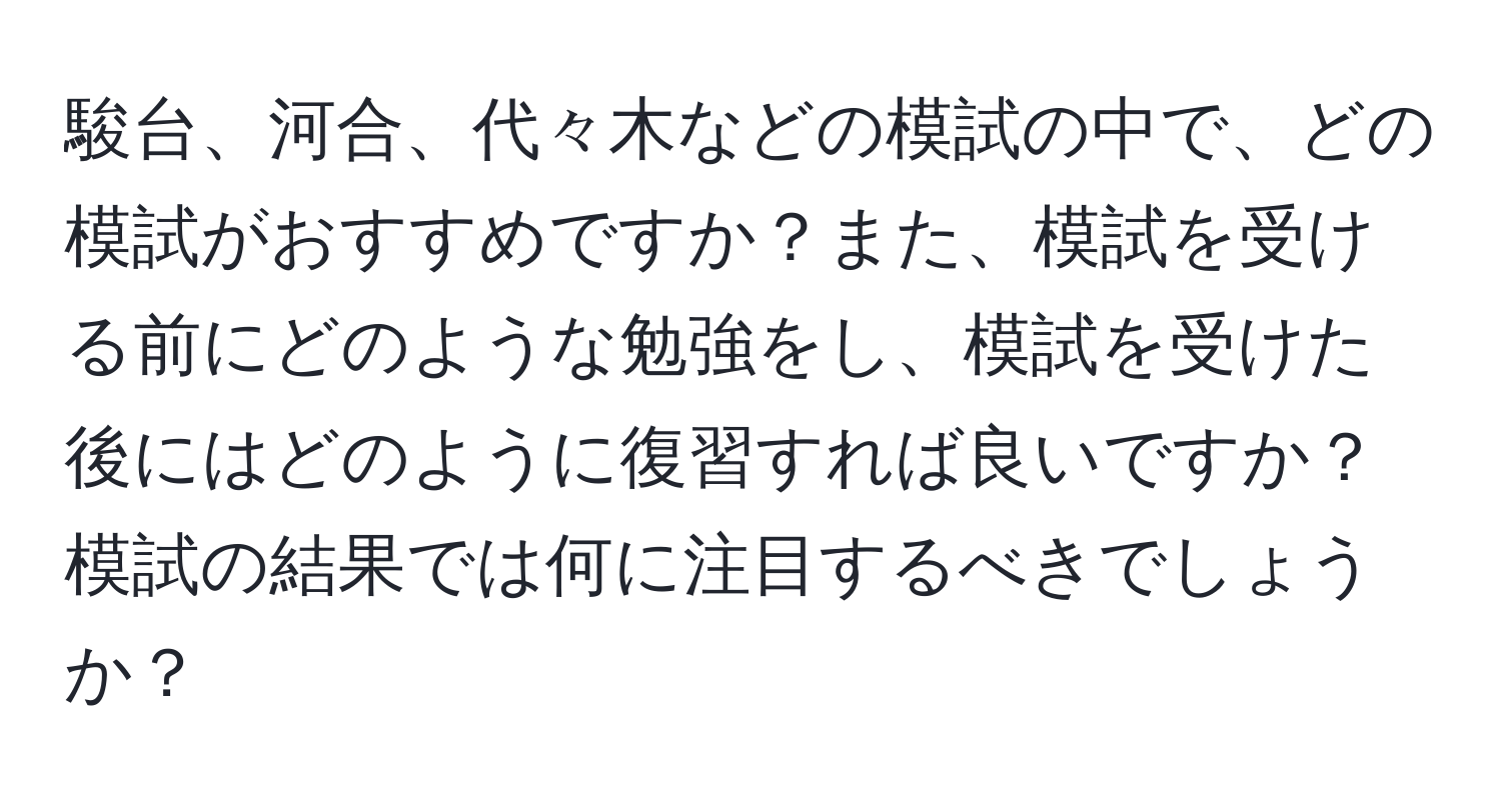 駿台、河合、代々木などの模試の中で、どの模試がおすすめですか？また、模試を受ける前にどのような勉強をし、模試を受けた後にはどのように復習すれば良いですか？模試の結果では何に注目するべきでしょうか？