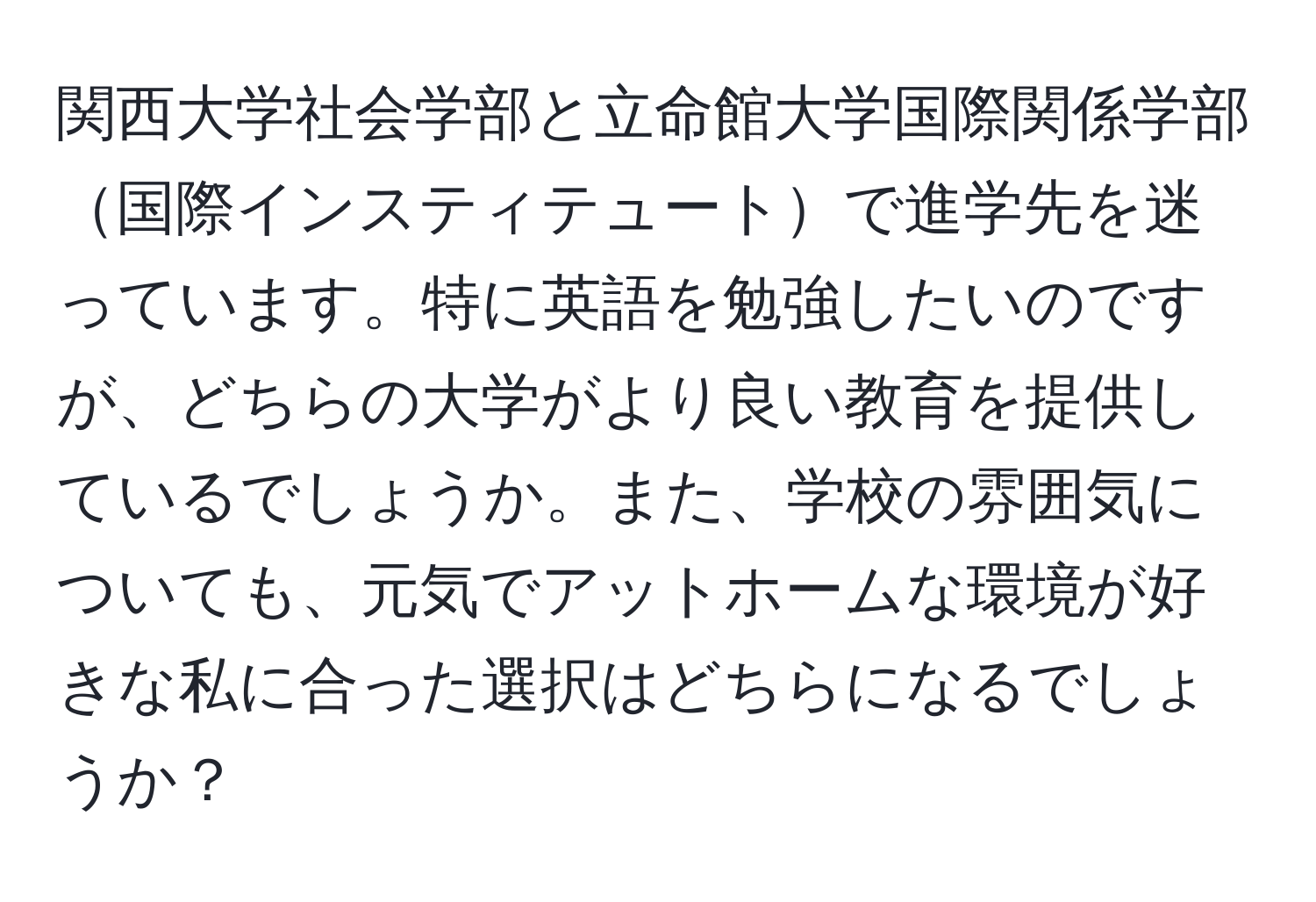 関西大学社会学部と立命館大学国際関係学部国際インスティテュートで進学先を迷っています。特に英語を勉強したいのですが、どちらの大学がより良い教育を提供しているでしょうか。また、学校の雰囲気についても、元気でアットホームな環境が好きな私に合った選択はどちらになるでしょうか？