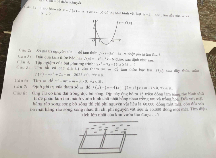 Cầu hỏi điện khuyết 
Câu 1: Cho hàm số y=f(x)=ax^2+bx+c có đồ thị như hình vẽ. Đặt △ =b^2-4ac , tìm dầu của a và 
…?
y=f(x)
Cầâu 2: Số giá trị nguyên của x đề tam thức f(x)=2x^2-7x-9 nhận giá trị âm là..? 
Câu 3: Dầu của tam thức bậc hai f(x)=-x^2+5x-6 được xác định như sau: 
Câu 4: Tập ngiệm của bất phương trình: 2x^2-7x-15≥ 0la … ? 
Câu 5: Tìm tất cả các giá trị của tham số m để tam thức bậc hai f(x) sau dây thòa mãn
f(x)=-x^2+2x+m-2023<0</tex>, forall x∈ R. 
Câu 6: Tìm m để x^2-mx+m+3>0, forall x∈ R. 
Câu 7: Định giá trị của tham số m đề f(x)=(m-4)x^2+(2m+1)x+m-1≤ 0, forall x∈ R. 
Câu 8: Ông Tư có khu đất trống dọc bờ sông. Dịp này ông bỏ ra 15 triệu đồng làm hàng rào hình chữ 
E để phân làm hai mảnh vườn hình chữ nhật bằng nhau trồng rau và trồng hoa. Đối với mặt 
hàng rào song song bờ sông thì chi phí nguyên vật liệu là 60.000 đồng một mét, còn đối với 
ba mặt hàng rào song song nhau thì chi phí nguyên vật liệu là 50.000 đồng một mét. Tìm diện 
tích lớn nhất của khu vườn thu được ….?