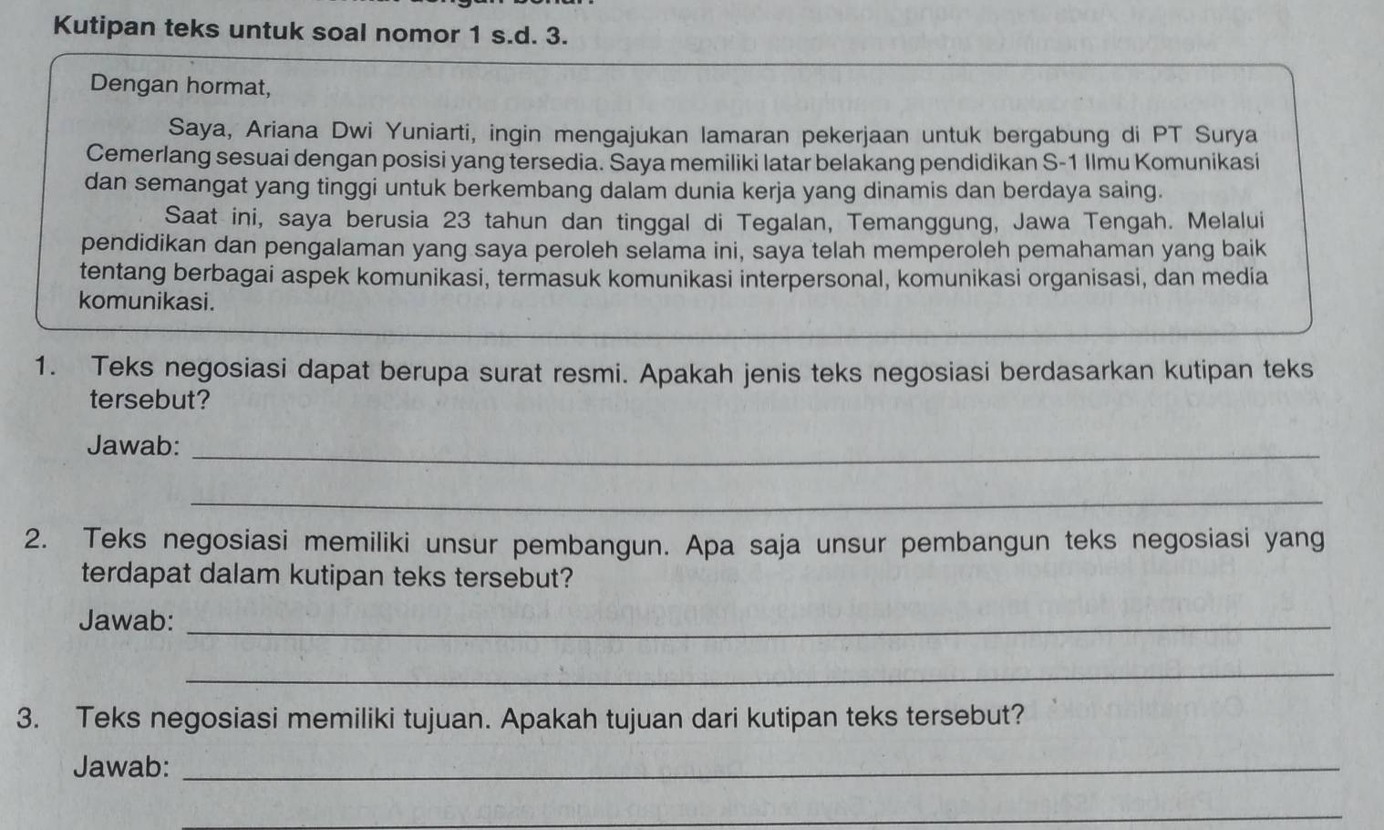 Kutipan teks untuk soal nomor 1 s.d. 3. 
Dengan hormat, 
Saya, Ariana Dwi Yuniarti, ingin mengajukan lamaran pekerjaan untuk bergabung di PT Surya 
Cemerlang sesuai dengan posisi yang tersedia. Saya memiliki latar belakang pendidikan S-1 Ilmu Komunikasi 
dan semangat yang tinggi untuk berkembang dalam dunia kerja yang dinamis dan berdaya saing. 
Saat ini, saya berusia 23 tahun dan tinggal di Tegalan, Temanggung, Jawa Tengah. Melalui 
pendidikan dan pengalaman yang saya peroleh selama ini, saya telah memperoleh pemahaman yang baik 
tentang berbagai aspek komunikasi, termasuk komunikasi interpersonal, komunikasi organisasi, dan media 
komunikasi. 
1. Teks negosiasi dapat berupa surat resmi. Apakah jenis teks negosiasi berdasarkan kutipan teks 
tersebut? 
Jawab:_ 
_ 
2. Teks negosiasi memiliki unsur pembangun. Apa saja unsur pembangun teks negosiasi yang 
terdapat dalam kutipan teks tersebut? 
Jawab:_ 
_ 
3. Teks negosiasi memiliki tujuan. Apakah tujuan dari kutipan teks tersebut? 
Jawab:_ 
_