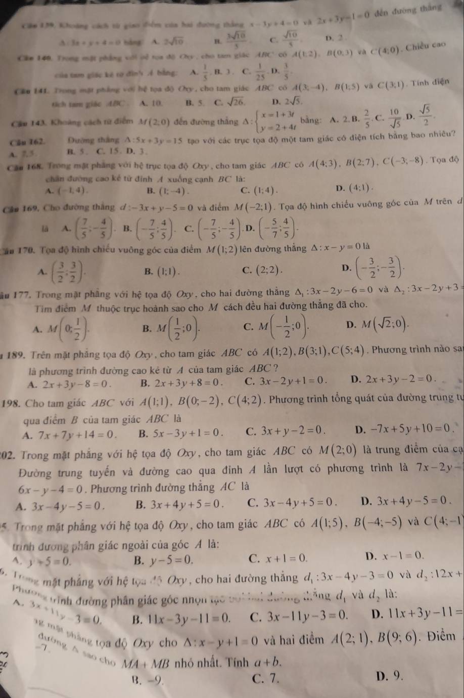 Căm 139, Khoáng cách từ giao điểm của hai đường thắng x-3y+4=0 yā 2x+3y-1=0 dēn duòng thāng

A : 3x+y+4=0 bàng A. 2sqrt(10) H.  3sqrt(10)/5  C.  sqrt(10)/5 . D. 2
Cân 140. Trong mặt phẳng với oẻ tọa độ Oy , cho tam giác ARC' có A(1,2),B(0,3) và C(4,0). Chiều cao
của tam giác kế tợ đìn' 4 bằng: A.  1/5 ,B.3. C.  1/25 .D  3/5 
Cầu 144. Trong mặt phẳng với hệ tọa độ Oxy, cho tam giác ABC có A(3;-4),B(1;5) và C(3:1endpmatrix. Tính điện
tich tam giác .dBC . A. 10. B. 5. C. sqrt(26). D. 2sqrt(5).
Cầu 143, Khoảng cách từ điểm M(2;0) đến đường thắng Delta :beginarrayl x=1+3t y=2+4tendarray. bằng: A. 2.B.  2/5 . C.  10/sqrt(5)  D.  sqrt(5)/2 .
Căn 162. Dường tháng A:5x+3y=15 tạo với các trục tọa độ một tam giác có diện tích bằng bao nhiêu?
A. 5 B. 5. C. 15 D. 3.
Cău 168. Trong mặt pháng với hệ trục tọa độ Oxy , cho tam giác ABC có A(4;3),B(2;7),C(-3;-8). Tọa độ
chân đường cao kế tử định A xuống cạnh BC là:
D.
A. (-1,4). B. (1;-4). C. (1;4). (4:1).
Câm 169, Cho đường thắng . d:-3x+y-5=0 và điểm M(-2;1) Tọa độ hình chiếu vuông góc của M trên đ
là A. ( 7/5 ;- 4/5 ) B. (- 7/5 ; 4/5 ) C. (- 7/5 ;- 4/5 ) D. (- 5/7 ; 4/5 ).
Căa 170. Tọa độ hình chiếu vuông góc của điểm M(1;2) lên đường thẳng △ :x-y=0la
B.
C.
A. ( 3/2 ; 3/2 ). (1;1). (2;2).
D. (- 3/2 ;- 3/2 ).
ầu 177, Trong mặt phẳng với hệ tọa độ Oxy, cho hai đường thắng △ _1:3x-2y-6=0 và △ _2:3x-2y+3=
Tim điểm M thuộc trục hoành sao cho M cách đều hai đường thẳng đã cho.
A. M(0; 1/2 ). B. M( 1/2 ;0). C. M(- 1/2 ;0). D. M(sqrt(2);0).
a 189. Trên mặt phẳng tọa độ Oxy, cho tam giác ABC có A(1;2),B(3;1),C(5;4) Phương trình nào sa
là phương trình đường cao kẻ từ A của tam giác ABC?
A. 2x+3y-8=0. B. 2x+3y+8=0. C. 3x-2y+1=0. D. 2x+3y-2=0.
198. Cho tam giác ABC với A(1;1),B(0;-2),C(4;2). Phương trình tổng quát của đường trung tư
qua điểm B của tam giác ABC là
A. 7x+7y+14=0. B. 5x-3y+1=0. C. 3x+y-2=0. D. -7x+5y+10=0
202. Trong mặt phẳng với hệ tọa độ Oxy, cho tam giác ABC có M(2;0) là trung điểm của cạ
Đường trung tuyến và đường cao qua đỉnh A lần lượt có phương trình là 7x-2y-
6x-y-4=0. Phương trình đường thẳng AC là
A. 3x-4y-5=0. B. 3x+4y+5=0. C. 3x-4y+5=0. D. 3x+4y-5=0.
5. Trong mặt phẳng với hhat e tọa độ Oxy, cho tam giác ABC có A(1;5),B(-4;-5) và C(4;-1)
trình đương phân giác ngoài của góc A là:
C.
A. y+5=0. B. y-5=0. x+1=0.
D. x-1=0.
6 Trng mặt phẳng với hệ tọa độ Oxy, cho hai đường thẳng d_1:3x-4y-3=0 và d_2:12x+
Phườn tình đường phân giác góc nhọn tạc bối hai đường thắng d_1 và d_2 là:
B. 11x-3y-11=0. C. 3x-11y-3=0. D. 11x+3y-11=
A. 3x+11y-3=0. '    h ng tọa độ Oxy cho
.7 .
△ :x-y+1=0 và hai điểm A(2;1),B(9;6). Điểm
đường Á sao cho MA+MB nhỏ nhất. Tính a+b.
B. -9. C. 7. D. 9.