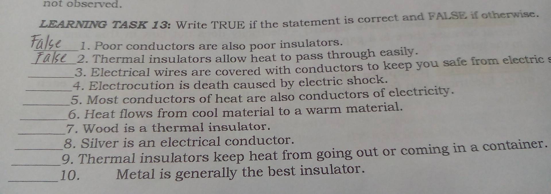 not observed. 
LEARNING TASK 13: Write TRUE if the statement is correct and FALSE if otherwise. 
_1. Poor conductors are also poor insulators. 
2. Thermal insulators allow heat to pass through easily. 
_ 
_3. Electrical wires are covered with conductors to keep you safe from electric s 
4. Electrocution is death caused by electric shock. 
_5. Most conductors of heat are also conductors of electricity. 
_6. Heat flows from cool material to a warm material. 
_7. Wood is a thermal insulator. 
8. Silver is an electrical conductor. 
_9. Thermal insulators keep heat from going out or coming in a container. 
_10. Metal is generally the best insulator.