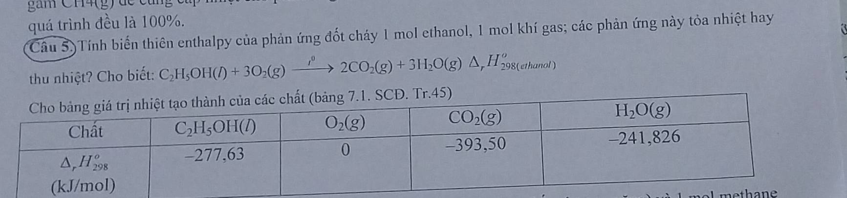 gam CH4(g) dề cùng
quá trình đều là 100%.
Câu 5)Tính biến thiên enthalpy của phản ứng đốt cháy 1 mol ethanol, 1 mol khí gas; các phản ứng này tỏa nhiệt hay
thu nhiệt? Cho biết: C_2H_5OH(l)+3O_2(g)xrightarrow i^(0()2CO_2(g)+3H_2O(g)△ _rH_(298(ethanol))^o
th