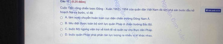 [ (0.25 diém)
Cuộc Tiền công chiến lược Đông - Xuân 1953-1954 của quân dân Việt Nam đã lám phá sản bước đầu kể Ở Hoận phiều trả lớ
hoạch Na-va bước, vì đã
A. làm xoay chuyễn hoàn toàn cục diện chiến trường Đông Nam Á.
B. tiêu diệt được toàn bộ sinh lực quân Pháp ở chiến trưởng Bắc Bộ.
C. buộc Mỹ ngừng viện trợ về kinh tế và quân sự cho thực dân Pháp.
D. buộc quân Pháp phải phân tán lực lượng ra nhiều vị trí khác nhau.