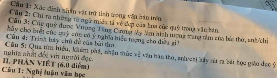 Xác định nhân vật trữ tình trong văn bản trên. 
Câu 2: Chỉ ra những từ ngữ miêu tả vẻ đẹp của hoa cúc quỳ trong văn bản. 
Câu 3: Cúc quỳ được Vương Tùng Cương lấy làm hình tượng trung tâm của bài thơ, anh/chị 
hãy cho biết cúc quỳ còn có ý nghĩa biểu tượng cho điều gì? 
Câu 4: Trình bày chủ đề của bài thơ. 
Câu 5: Qua tìm hiều, khám phá, nhận thức về văn bản thơ, anh/chị hãy rút ra bài học giáo dục ý 
nghĩa nhất đối với người đọc. 
II. PHÀN VIÉT (6.0 điểm) 
* Câu 1: Nghị luận văn học