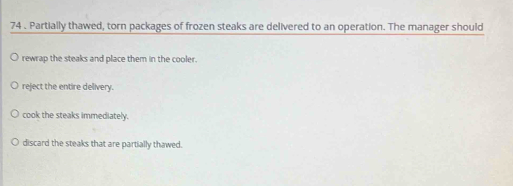 74 . Partially thawed, torn packages of frozen steaks are delivered to an operation. The manager should
rewrap the steaks and place them in the cooler.
reject the entire delivery.
cook the steaks immediately.
discard the steaks that are partially thawed.