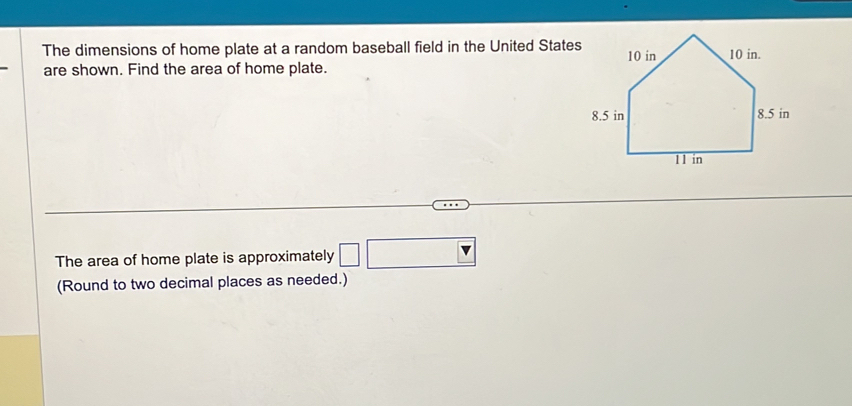 The dimensions of home plate at a random baseball field in the United State 
are shown. Find the area of home plate. 
The area of home plate is approximately □ □
(Round to two decimal places as needed.)