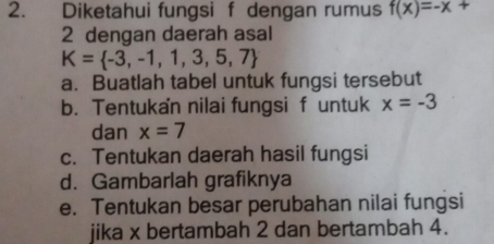 Diketahui fungsi f dengan rumus f(x)=-x+
2 dengan daerah asal
K= -3,-1,1,3,5,7
a. Buatlah tabel untuk fungsi tersebut
b. Tentukan nilai fungsi f untuk x=-3
dan x=7
c. Tentukan daerah hasil fungsi
d. Gambarlah grafiknya
e. Tentukan besar perubahan nilai fungsi
jika x bertambah 2 dan bertambah 4.