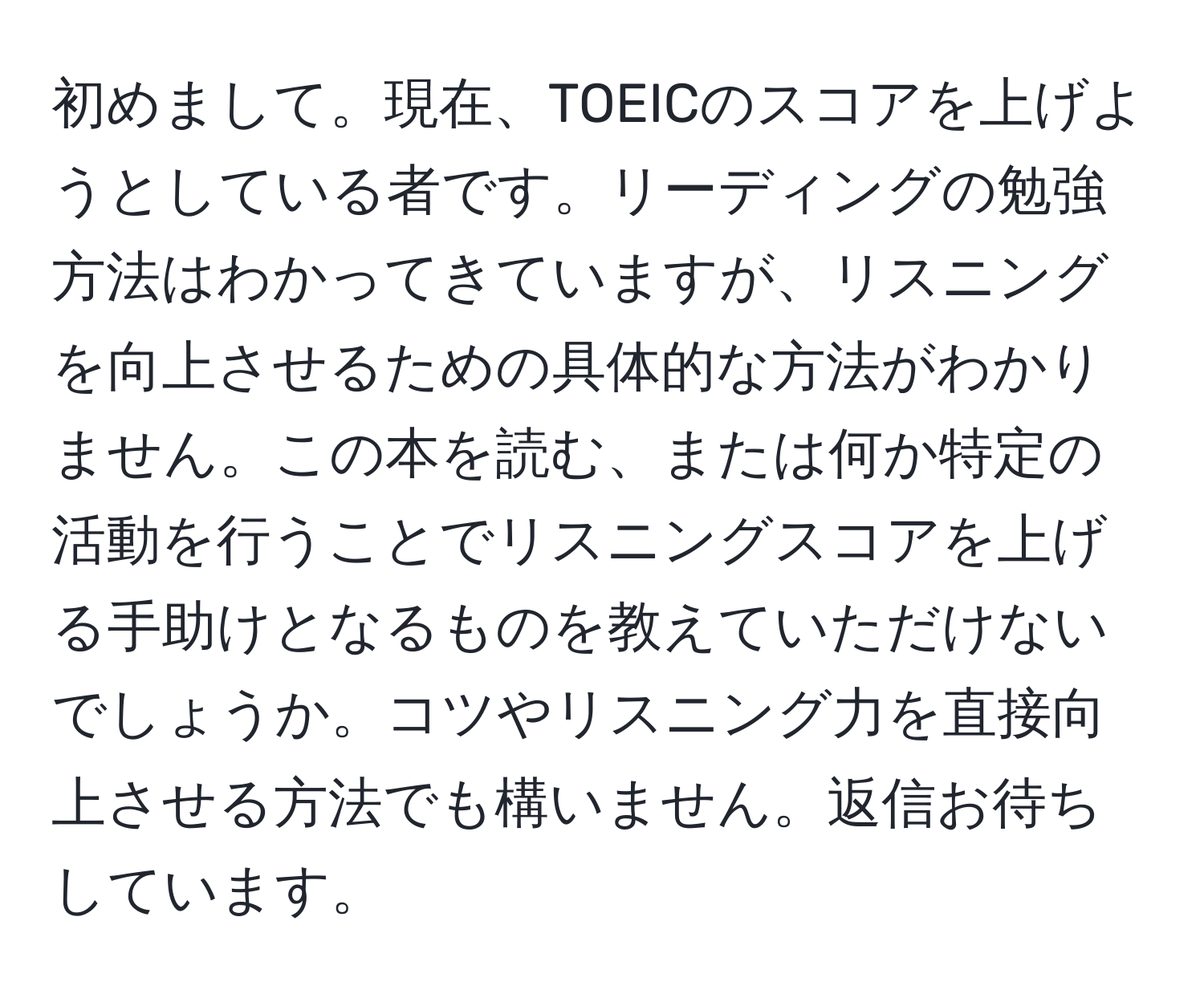 初めまして。現在、TOEICのスコアを上げようとしている者です。リーディングの勉強方法はわかってきていますが、リスニングを向上させるための具体的な方法がわかりません。この本を読む、または何か特定の活動を行うことでリスニングスコアを上げる手助けとなるものを教えていただけないでしょうか。コツやリスニング力を直接向上させる方法でも構いません。返信お待ちしています。