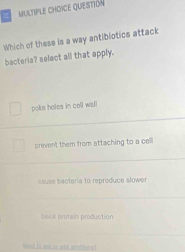 QUESTION
Which of these is a way antibiotics attack
bacteria? select all that apply.
poke holes in cell wall
prevent them from attaching to a cell
cause bacteria to reproduce slower
block protein production
seed to ask or add anything?