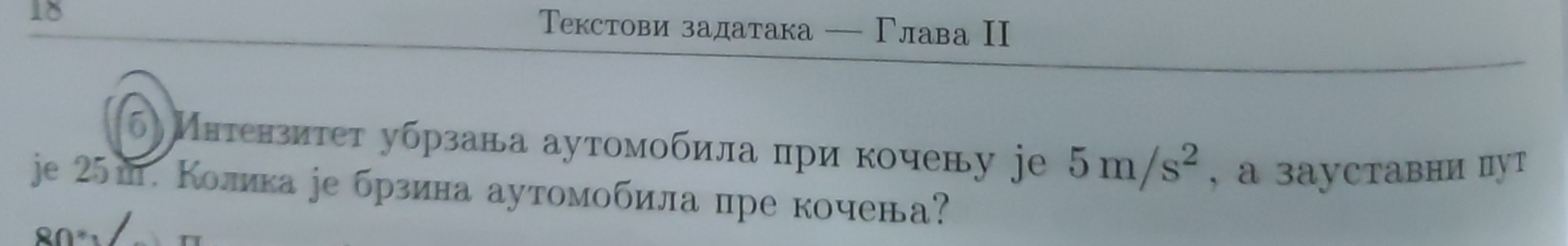 18 
Τекстови задатака — Γлава II 
(б) Интензитет убрзава аутомобила при кочену jeе 5m/s^2 , a зaуставни пут 
je 25ш. Колика ре брзина аутомобила пре кочена?