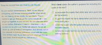 Read the excerpt from We Shall Not Be Moved. Which best states the author's purpose for including this
As one worker remembered it, "Well, so we stayed quote in the text?
whispering, and no one knowing what the other would for the workers to persuade the reader that strike was not a good ide 
do, not making up our minds, for two hours. Then I
started to get up. And at just the same minute all — we strike took place to give the reader the facts about when and where the
l got up together, in one second. No one after the other:
no one before. And when I saw it — that time — oh, m
excites me so vet. I can hardly talk about it. So we all the strike began so tell the reader what the police felt and saw when 
slood up, and all walked out together. And already out on
the sidewalk in front the policemen stood with the clubs . to help the reader feel the excitement and unity of the
One of them said, 'If you don't behave, you'll get this on striking workers
your head.'And he shook his club at me."]