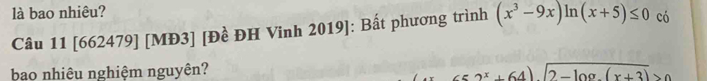 là bao nhiêu? 
Câu 11 [662479] [MĐ3] [Đề ĐH Vinh 2019]: Bất phương trình (x^3-9x)ln (x+5)≤ 0 có 
bao nhiêu nghiệm nguyên? 2^x+64)sqrt(2-log _2)(x+3)>0