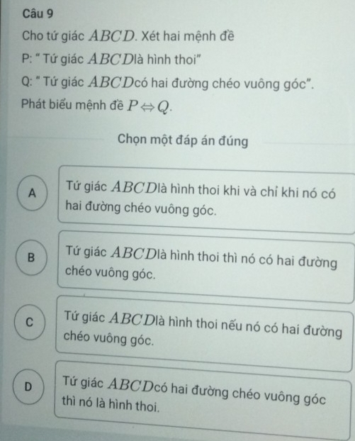 Cho tứ giác ABCD. Xét hai mệnh đề
P : “ Tứ giác ABCDlà hình thoi”
Q: " Tứ giác ABCDcó hai đường chéo vuông góc".
Phát biểu mệnh đề PLeftrightarrow Q. 
Chọn một đáp án đúng
A Tứ giác ABCDlà hình thoi khi và chỉ khi nó có
hai đường chéo vuông góc.
B Tứ giác ABCDlà hình thoi thì nó có hai đường
chéo vuông góc.
C Tứ giác ABC Dlà hình thoi nếu nó có hai đường
chéo vuông góc.
D Tứ giác ABCDcó hai đường chéo vuông góc
thì nó là hình thoi.