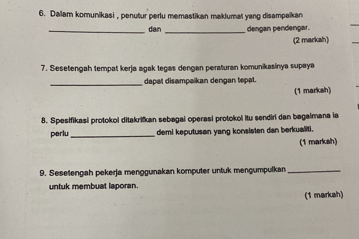 Dalam komunikasi , penutur perlu memastikan maklumat yang disampaikan 
_dan _dengan pendengar. 
(2 markah) 
7. Sesetengah tempat kerja agak tegas dengan peraturan komunikasinya supaya 
_dapat disampaikan dengan tepạt. 
(1 markah) 
8. Spesifikasi protokol ditakrifkan sebagai operasi protokol itu sendiri dan bagaimana ia 
perlu_ demi keputusan yang konsisten dan berkualiti. 
(1 markah) 
9. Sesetengah pekerja menggunakan komputer untuk mengumpulkan_ 
untuk membuat laporan. 
(1 markah)