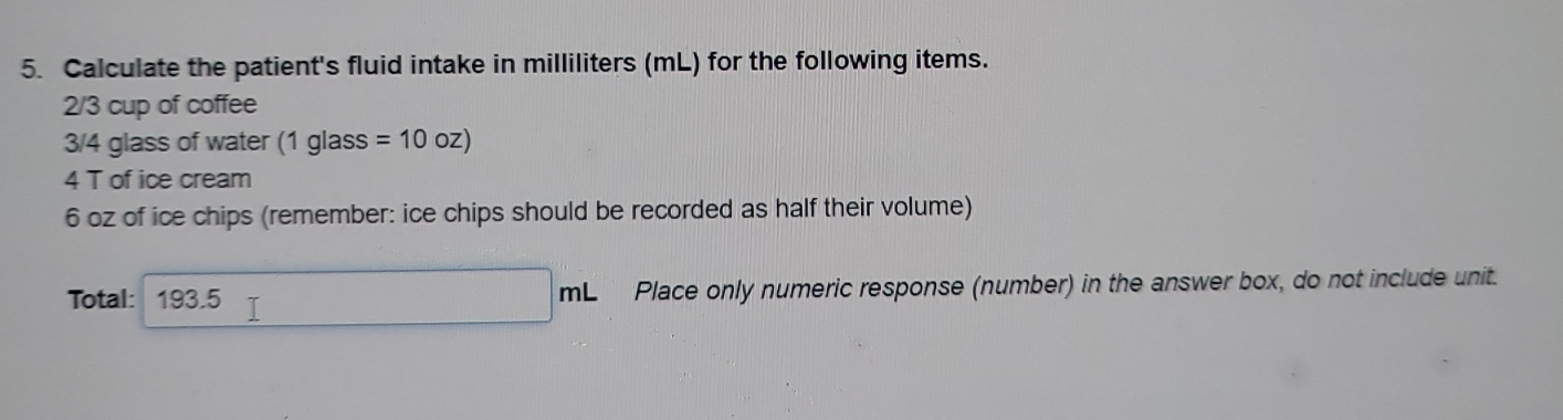 Calculate the patient's fluid intake in milliliters (mL) for the following items.
2/3 cup of coffee
3/4 glass of water (1glass 5 =10oz)
4 T of ice cream
6 oz of ice chips (remember: ice chips should be recorded as half their volume) 
Total: 193.5 _3L_ Place only numeric response (number) in the answer box, do not include unit. 
n