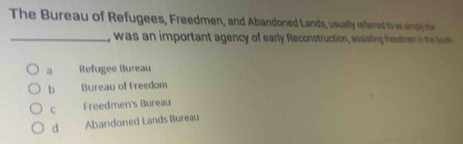 The Bureau of Refugees, Freedmen, and Abandoned Lands, usually referred to as simply the
_, was an important agency of early Reconstruction, assisting freedmen in thc tun
a Refugee Bureau
b Bureau of Freedom
C Freedmen's Bureau
d Abandoned Lands Bureau