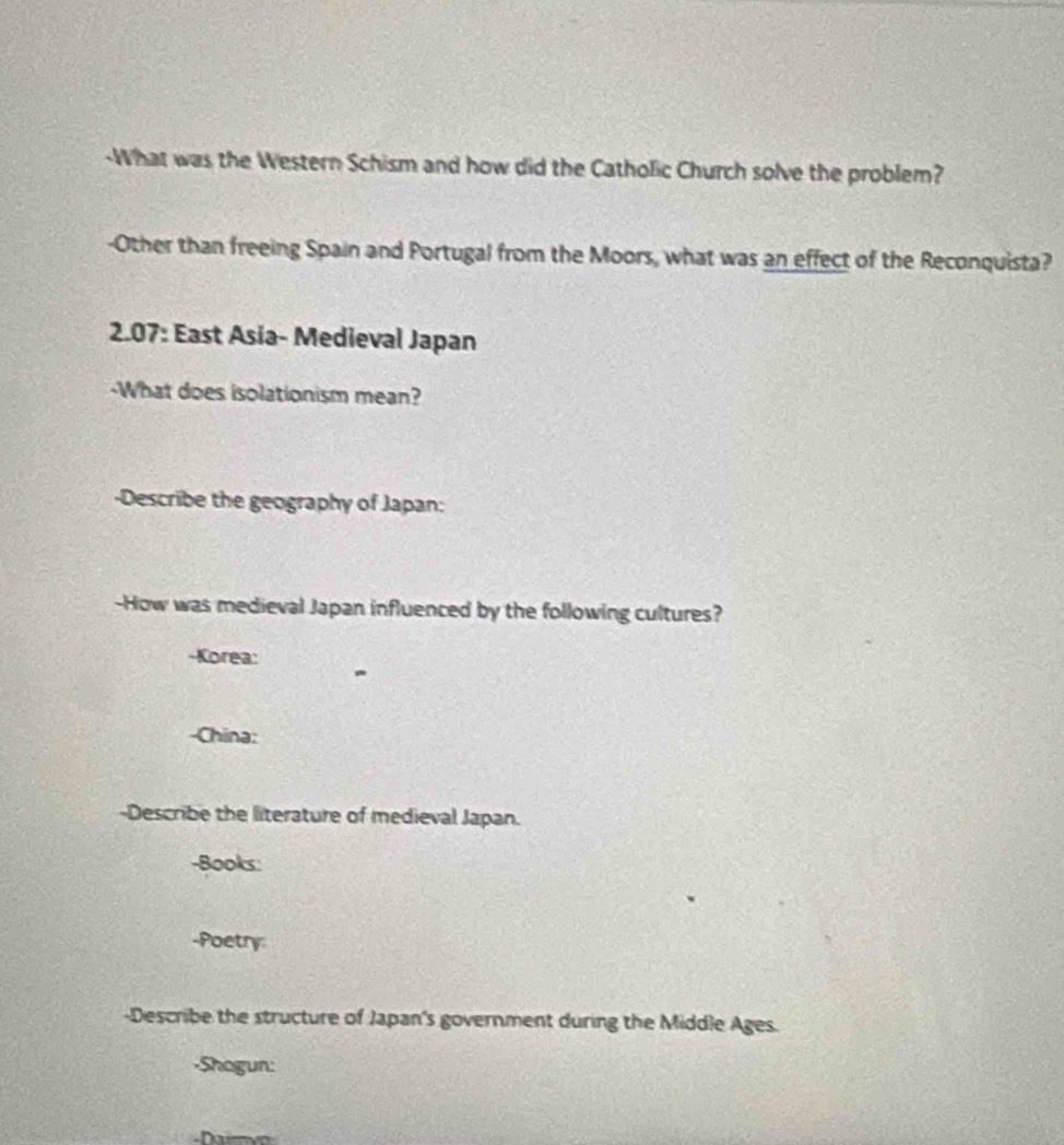 What was the Western Schism and how did the Catholic Church solve the problem? 
-Other than freeing Spain and Portugal from the Moors, what was an effect of the Reconquista? 
2.07: East Asia- Medieval Japan 
-What does isolationism mean? 
-Describe the geography of Japan: 
-How was medieval Japan influenced by the following cultures? 
-Korea: 
-China: 
-Describe the literature of medieval Japan. 
-Books: 
-Poetry: 
-Describe the structure of Japan's government during the Middle Ages. 
-Shagun: