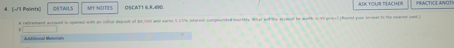 DETAILS MY NOTES OSCAT1 6.R.490. ASK YOUR TEACHER PRACTICE ANOTI 
A retirement account is opened with an initial deposit of $8,500 and earns 5.15% interest compounded monthly. What will the account be worth in 45 years? (Round your answer to the nearest cent.) 
Additional Materials