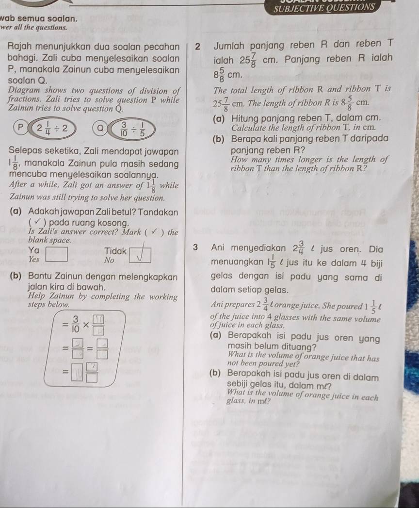 SUBJECTIVE QUESTIONS
wab semua soalan.
wer all the questions.
Rajah menunjukkan dua soalan pecahan 2 Jumlah panjang reben R dan reben T
bahagi. Zali cuba menyelesaikan soalan ialah 25 7/8 cm. Panjang reben R ialah
P, manakala Zainun cuba menyelesaikan 8 5/8 cm.
soalan Q.
Diagram shows two questions of division of The total length of ribbon R and ribbon T is
fractions. Zali tries to solve question P while 25 7/8 cm The length of ribbon R is 8 5/8 cm.
Zainun tries to solve question Q
(a) Hitung panjang reben T, dalam cm.
Calculate the length of ribbon T, in cm.
(b) Berapa kali panjang reben T daripada
Selepas seketika, Zali mendapat jawapan panjang reben R?
How many times longer is the length of
1 1/8  , manakala Zainun pula masih sedang ribbon T than the length of ribbon R?
mencuba menyelesaikan soalannya.
After a while, Zali got an answer of 1 1/8  while
Zainun was still trying to solve her question.
(a) Adakah jawapan Zali betul? Tandakan
 √ ) pada ruang kosong.
Is Zali's answer correct? Mark ( ) the
blank space.
Ya Tidak 3 Ani menyediakan 2 3/4 l jus oren. Dia
Yes No menuangkan 1 1/5 ell jus itu ke dalam 4 biji
(b) Bantu Zainun dengan melengkapkan gelas dengan isi padu yang sama di
jalan kira di bawah. dalam setiap gelas.
Help Zainun by completing the working
steps below. Ani prepares 2 3/4  Lorange juice. She poured 1 1/5 ell
of the juice into 4 glasses with the same volume
= 3/10 *  □ /□   of juice in each glass.
(a) Berapakah isi padu jus oren yang
masih belum dituang?
= □ /□  = □ /□   What is the volume of orange juice that has
=□  □ /□  
not been poured yet?
(b) Berapakah isi padu jus oren di dalam
sebiji gelas itu, dalam ml?
What is the volume of orange juice in each
glass, in mL?