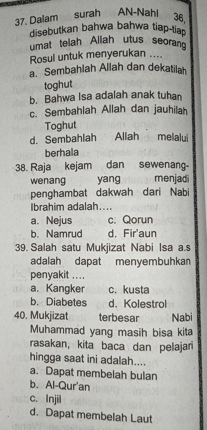 Dalam surah AN-Nahl 36,
disebutkan bahwa bahwa tiap-tiap
umat telah Allah utus seorang
Rosul untuk menyerukan ....
a. Sembahlah Allah dan dekatilah
toghut
b. Bahwa Isa adalah anak tuhan
c. Sembahlah Allah dan jauhilah
Toghut
d. Sembahlah Allah melalui
berhala
38. Raja kejam dan sewenang-
wenang yang menjadi
penghambat dakwah dari Nabi
Ibrahim adalah....
a. Nejus c. Qorun
b. Namrud d. Fir'aun
39. Salah satu Mukjizat Nabi Isa a.s
adalah dapat menyembuhkan
penyakit ....
a. Kangker c. kusta
b. Diabetes d. Kolestrol
40. Mukjizat terbesar Nabi
Muhammad yang masih bisa kita
rasakan, kita baca dan pelajari
hingga saat ini adalah....
a. Dapat membelah bulan
b. Al-Qur'an
c. Injil
d. Dapat membelah Laut