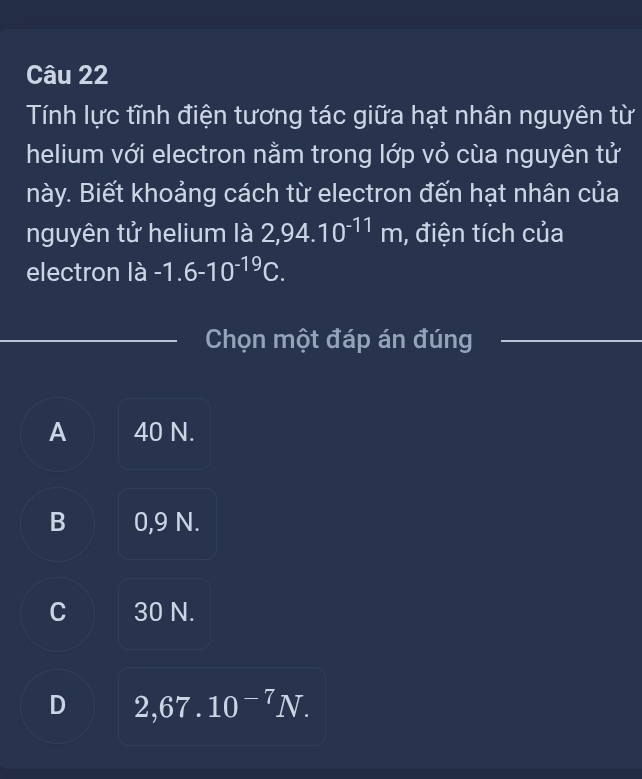 Tính lực tĩnh điện tương tác giữa hạt nhân nguyên từ
helium với electron nằm trong lớp vỏ cùa nguyên tử
này. Biết khoảng cách từ electron đến hạt nhân của
nguyên tử helium là 2,94.10^(-11)m , điện tích của
electron là -1.6-10^(-19)C. 
Chọn một đáp án đúng
A 40 N.
B 0,9 N.
C 30 N.
D 2,67.10^(-7)N.