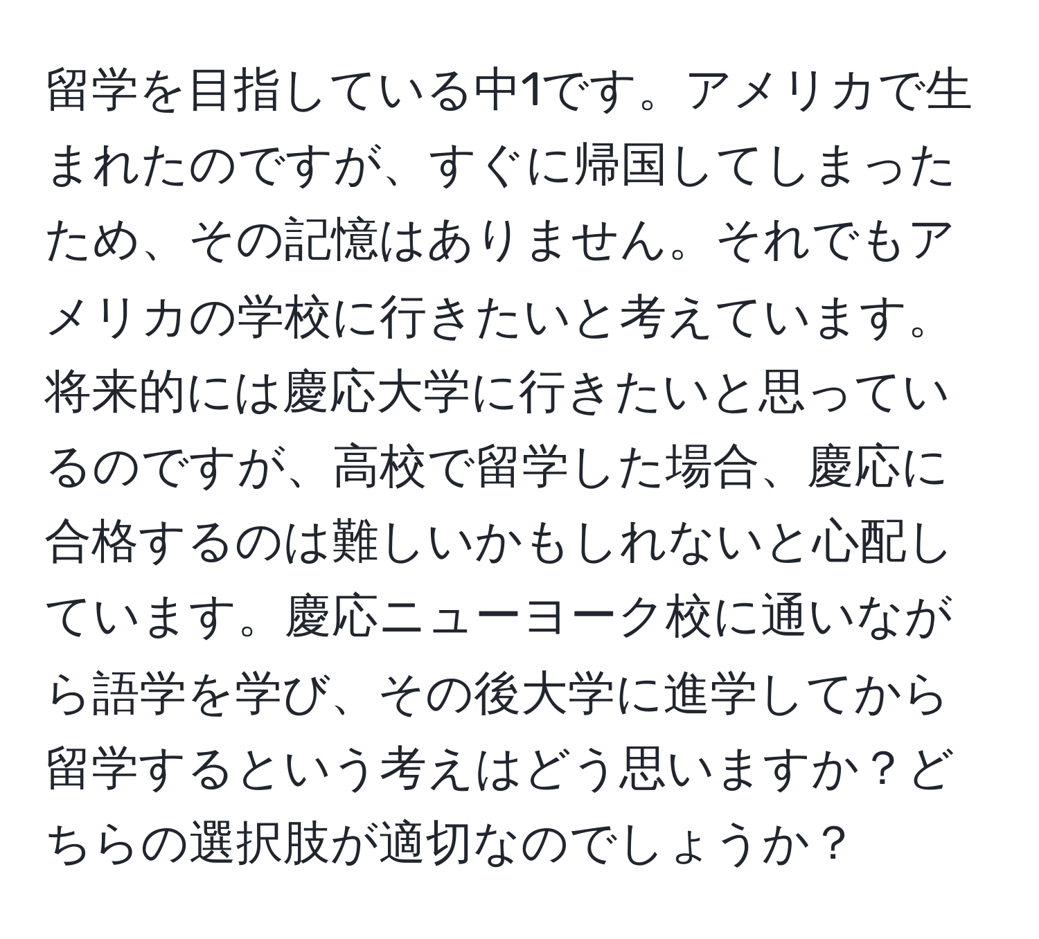 留学を目指している中1です。アメリカで生まれたのですが、すぐに帰国してしまったため、その記憶はありません。それでもアメリカの学校に行きたいと考えています。将来的には慶応大学に行きたいと思っているのですが、高校で留学した場合、慶応に合格するのは難しいかもしれないと心配しています。慶応ニューヨーク校に通いながら語学を学び、その後大学に進学してから留学するという考えはどう思いますか？どちらの選択肢が適切なのでしょうか？