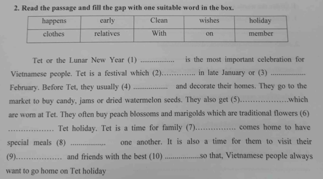 Read the passage and fill the gap with one suitable word in the box. 
Tet or the Lunar New Year (1) _is the most important celebration for 
Vietnamese people. Tet is a festival which (2)_ in late January or (3)_ 
February. Before Tet, they usually (4) _and decorate their homes. They go to the 
market to buy candy, jams or dried watermelon seeds. They also get (5)._ .which 
are worn at Tet. They often buy peach blossoms and marigolds which are traditional flowers (6) 
_Tet holiday. Tet is a time for family (7)_ ... comes home to have 
special meals (8) _one another. It is also a time for them to visit their 
(9)_ and friends with the best (10) _so that, Vietnamese people always 
want to go home on Tet holiday