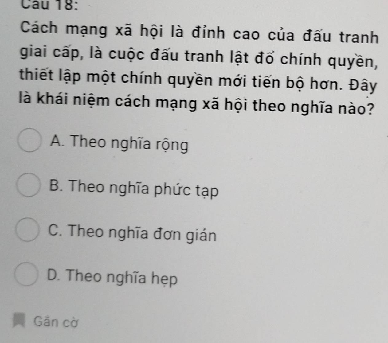 Cách mạng xã hội là đỉnh cao của đấu tranh
giai cấp, là cuộc đấu tranh lật đổ chính quyền,
thiết lập một chính quyền mới tiến bộ hơn. Đây
là khái niệm cách mạng xã hội theo nghĩa nào?
A. Theo nghĩa rộng
B. Theo nghĩa phức tạp
C. Theo nghĩa đơn giản
D. Theo nghĩa hẹp
Gắn cờ