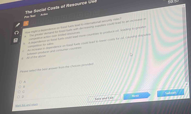 The Social Costs of Resource Use
59:57
Pre-Test Active
How might a dependence on fossil fuels lead to international security risks?
a. The greater demand for fossil fuels with decreasing supplies could lead to an increase in
b A dependence on fossil fuels could lead more countries to produce oil, leading to greater
competitive action over limited resources
c An increase in dependence on fossil fuels could lead to lower costs for oil, causing disputes
competition for sales.
d All of the above between producer and consumer countries.
Please select the best answer from the choices provided
A
B
C
D
Next Submit
Mark this and return Save and Exit
