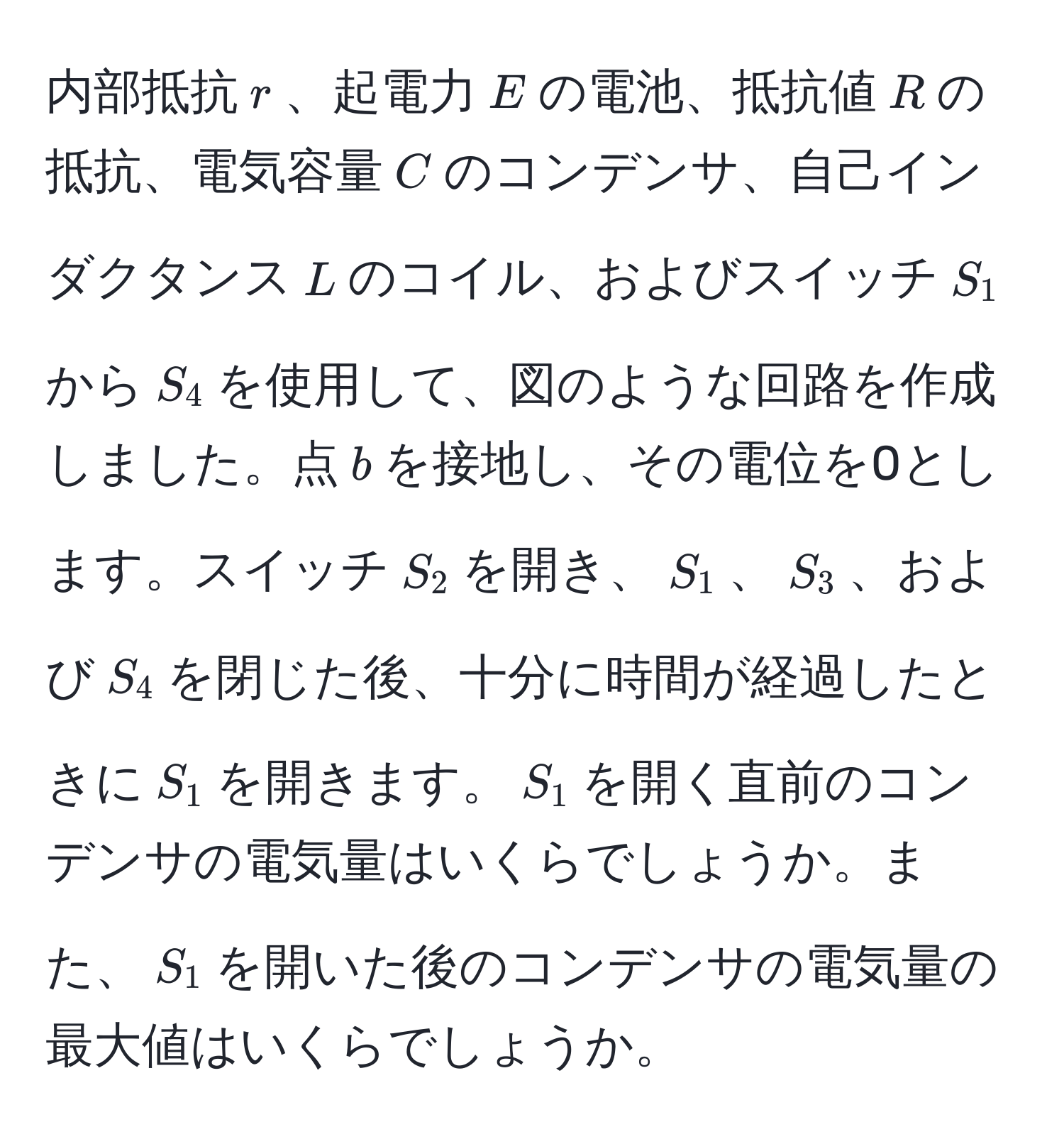 内部抵抗$r$、起電力$E$の電池、抵抗値$R$の抵抗、電気容量$C$のコンデンサ、自己インダクタンス$L$のコイル、およびスイッチ$S_1$から$S_4$を使用して、図のような回路を作成しました。点$b$を接地し、その電位を0とします。スイッチ$S_2$を開き、$S_1$、$S_3$、および$S_4$を閉じた後、十分に時間が経過したときに$S_1$を開きます。$S_1$を開く直前のコンデンサの電気量はいくらでしょうか。また、$S_1$を開いた後のコンデンサの電気量の最大値はいくらでしょうか。