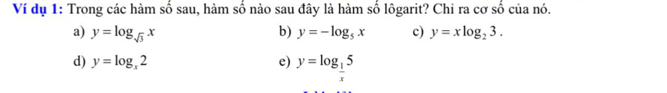 Ví dụ 1: Trong các hàm số sau, hàm số nào sau đây là hàm số lôgarit? Chỉ ra cơ số của nó.
a) y=log _sqrt(3)x b) y=-log _5x c) y=xlog _23.
d) y=log _x2 e) y=log _ 1/x 5