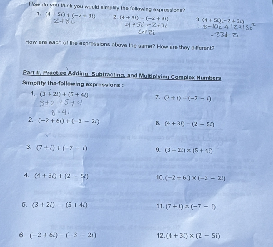 How do you think you would simplify the following expressions? 
1. (4+5i)+(-2+3i) 2. (4+5i)-(-2+3i) 3. (4+5i)(-2+3i)
How are each of the expressions above the same? How are they different? 
Part II. Practice Adding, Subtracting, and Multiplying Complex Numbers 
Simplify the following expressions : 
1. (3+2i)+(5+4i)
7. (7+i)-(-7-i)
2. (-2+6i)+(-3-2i)
8. (4+3i)-(2-5i)
3. (7+i)+(-7-i)
9. (3+2i)* (5+4i)
4. (4+3i)+(2-5i) 10. (-2+6i)* (-3-2i)
5. (3+2i)-(5+4i) 11. (7+i)* (-7-i)
6. (-2+6i)-(-3-2i) 12. (4+3i)* (2-5i)