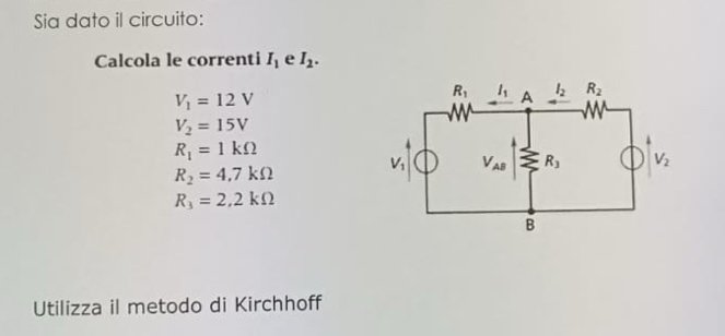 Sia dato il circuito:
Calcola le correnti I_1 e I_2.
V_1=12V
V_2=15V
R_1=1kOmega
R_2=4.7kOmega
R_3=2,2kOmega
Utilizza il metodo di Kirchhoff