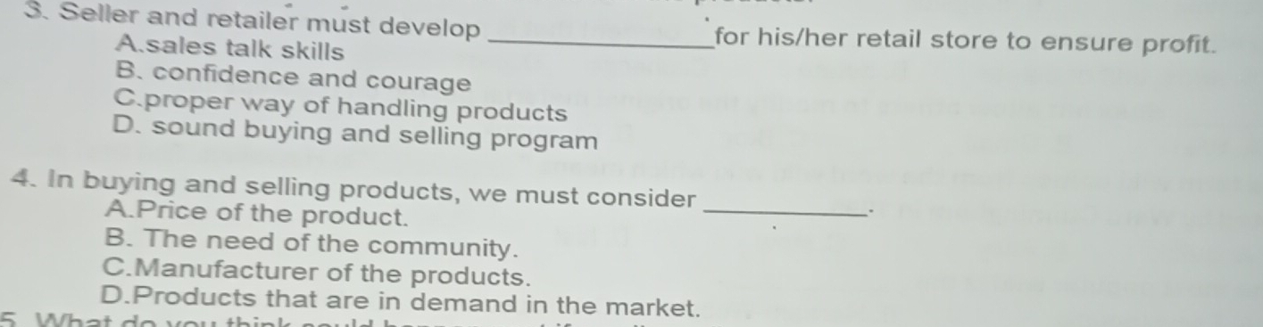 Seller and retailer must develop _for his/her retail store to ensure profit.
A.sales talk skills
B. confidence and courage
C.proper way of handling products
D. sound buying and selling program
4. In buying and selling products, we must consider
A.Price of the product.
_
、.
B. The need of the community.
C.Manufacturer of the products.
D.Products that are in demand in the market.
5 Wha