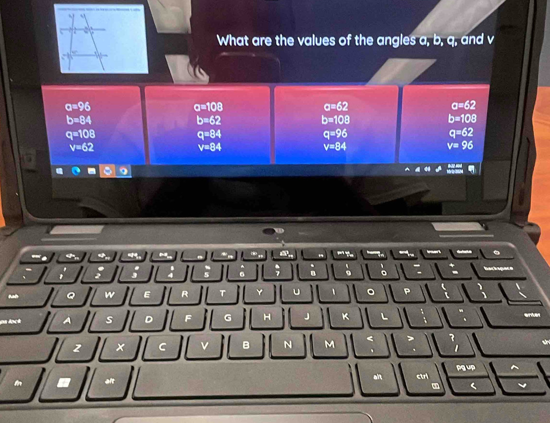 a 
What are the values of the angles a, b, q, and v
a=96
a=108
a=62
a=62
b=84
b=62
b=108
b=108
q=108
q=84
q=96
q=62
v=62
v=84
v=84
v=96
N 
. ' Y he and Inart 
1 5 
. hackspace 
5 6 
a 。 
Q w E R T Y u 1 。 P ( 
【 
“ 
ps lock A s D F G H J K L enter 
2 x C v B N M 
> ? 

pg up 
m alt 
alt ctri 
( v