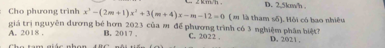 2 km/h. D. 2,5km/h.
Cho phưong trình x^3-(2m+1)x^2+3(m+4)x-m-12=0 (m là tham số). Hỏi có bao nhiêu
giá trị nguyên dương bé hơn 2023 của mô để phương trình có 3 nghiệm phân biệt?
A. 2018. B. 2017. C. 2022. D. 2021.
C h e tam giác nhon A R