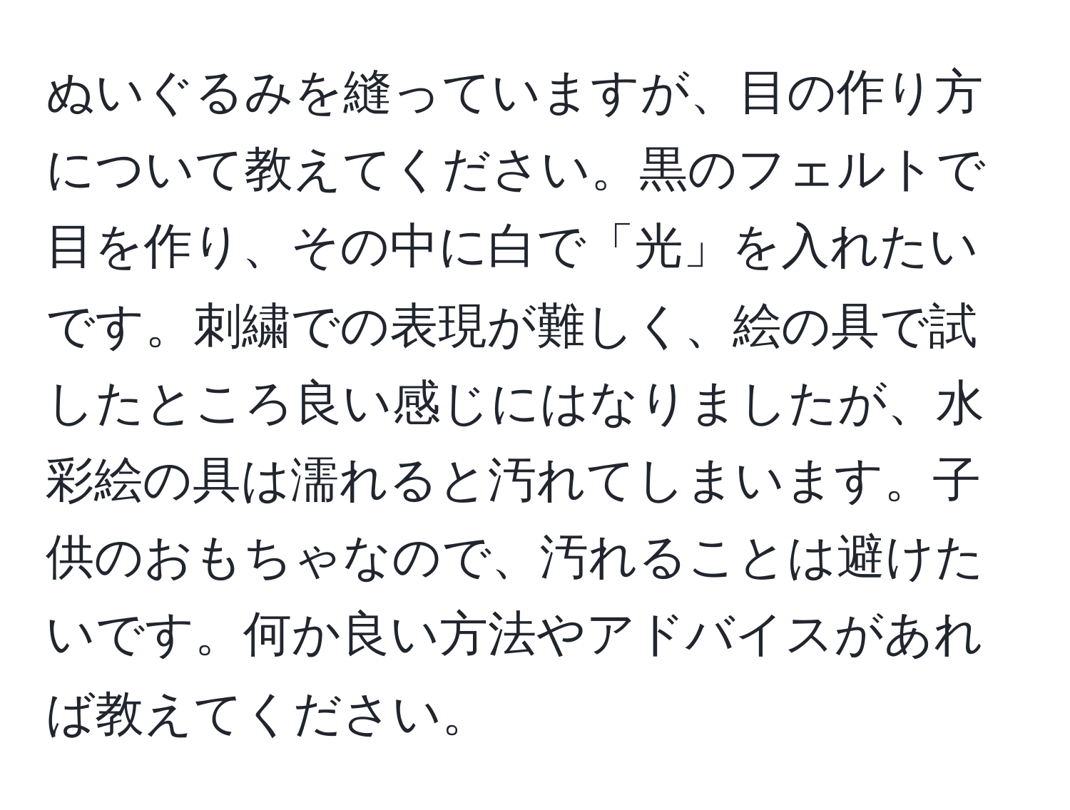 ぬいぐるみを縫っていますが、目の作り方について教えてください。黒のフェルトで目を作り、その中に白で「光」を入れたいです。刺繍での表現が難しく、絵の具で試したところ良い感じにはなりましたが、水彩絵の具は濡れると汚れてしまいます。子供のおもちゃなので、汚れることは避けたいです。何か良い方法やアドバイスがあれば教えてください。